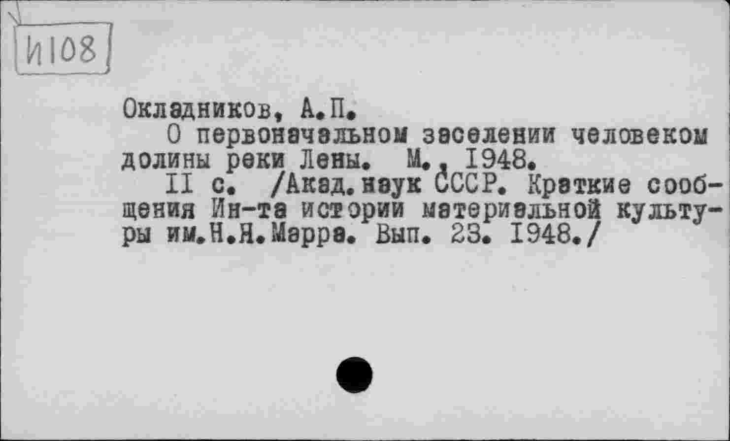 ﻿Г-----1
Ги 1081
Окладников, А.П.
О первоначальном заселении человеком долины реки Лены. М., 1948.
II с. /Акад, наук СССР. Краткие сообщения Ин-та истории материальной культуры им.Н.Я.Мэррэ. Вып. 23. 1948./